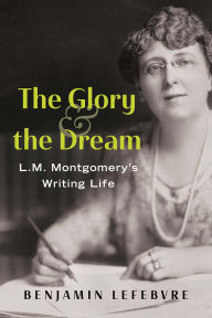 Title: The Glory and the Dream: L.M. Montgomery's Writing Life, Author: Benjamin Lefebvre