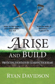 Title: Arise and Build: Protecting Your Faith by Guarding Your Heart, Author: Ryan Davidson J D