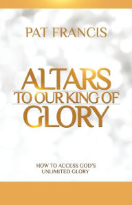 Title: Altars to Our King of Glory: How to Access God's Unlimited Glory, Author: Pat Francis