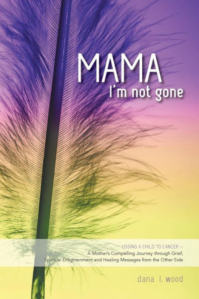 Mama, I'm Not Gone: Losing a Child to Cancer - A Mother's Compelling Journey through Grief, Spiritual Enlightenment and Healing Messages from the Other Side