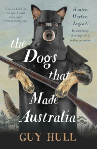 Title: The Dogs that Made Australia: The fascinating untold story of the dog's role in building a nation from the Whitely Award winning author of The Ferals That Ate Australia, Author: Guy Hull