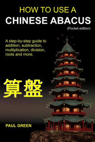 Title: How To Use A Chinese Abacus: A step-by-step guide to addition, subtraction, multiplication, division, roots and more., Author: Paul Green