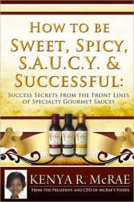Title: How to Be Sweet, Spicy, S.A.U.C.Y. and Successful: : Success Secrets from the Front Lines of Specialty Gourmet Sauces, Author: Kenya R McRae