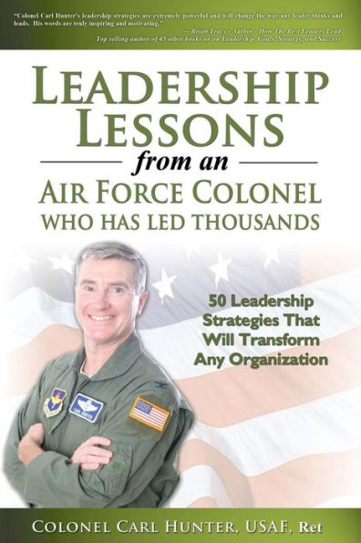 Leadership Lessons from an Air Force Colonel Who Has Led Thousands: 50 Leadership Strategies That Will Transform Any Organization