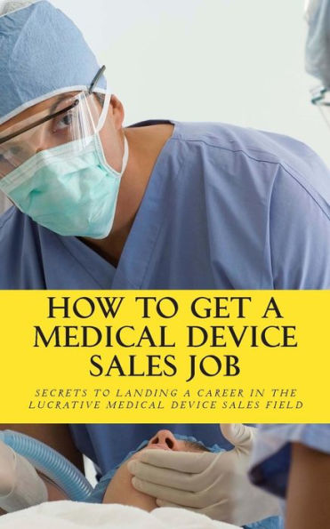How To Get A Medical Device Sales Job: Your best resource to learn the secrets of landing a career in the lucrative medical device sales field