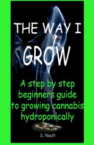 Title: The Way I Grow: A step by step beginner's guide to growing Cannabis hydroponically, Author: S Nault