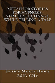 Title: Metaphor Stories for Hypnosis: Stimulate Change While Telling a Tale, Author: Shawn Marie Howe Bsn C