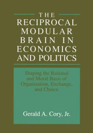 Title: The Reciprocal Modular Brain in Economics and Politics: Shaping the Rational and Moral Basis of Organization, Exchange, and Choice / Edition 1, Author: Gerald A. Cory Jr.