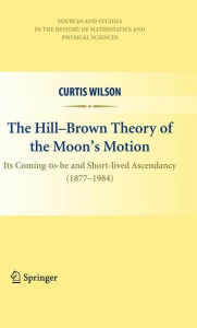 Title: The Hill-Brown Theory of the Moon's Motion: Its Coming-to-be and Short-lived Ascendancy (1877-1984), Author: Curtis Wilson