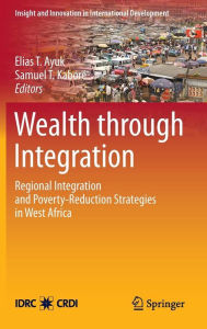 Title: Wealth through Integration: Regional Integration and Poverty-Reduction Strategies in West Africa / Edition 1, Author: Elias T. Ayuk