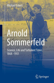 Title: Arnold Sommerfeld: Science, Life and Turbulent Times 1868-1951, Author: Michael Eckert