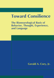 Title: Toward Consilience: The Bioneurological Basis of Behavior, Thought, Experience, and Language, Author: Gerald A. Cory Jr.