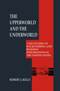 Title: The Upperworld and the Underworld: Case Studies of Racketeering and Business Infiltrations in the United States, Author: Robert J. Kelly