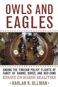 Title: Owls and Eagles: Ending the Foreign Policy Flights of Fancy of Hawks, Doves, and Neo-Cons, Author: Harlan K. Ullman