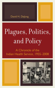 Title: Plagues, Politics, and Policy: A Chronicle of the Indian Health Service, 1955-2008, Author: David H. DeJong