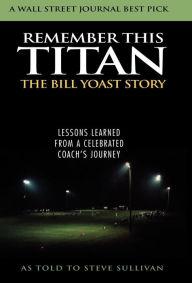 Title: Remember This Titan: The Bill Yoast Story: Lessons Learned from a Celebrated Coach's Journey As Told to Steve Sullivan, Author: Steve Sullivan