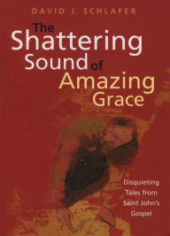 Title: The Shattering Sound of Amazing Grace: Disquieting Tales from Saint John's Gospel, Author: David J. Schlafer