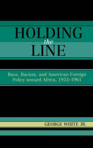 Title: Holding the Line: Race, Racism, and American Foreign Policy Toward Africa, 1953-1961, Author: George White Jr.