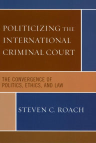 Title: Politicizing the International Criminal Court: The Convergence of Politics, Ethics, and Law, Author: Steven C. Roach