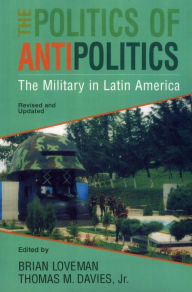 Title: The Politics of Antipolitics: The Military in Latin America, Author: Thomas Davies