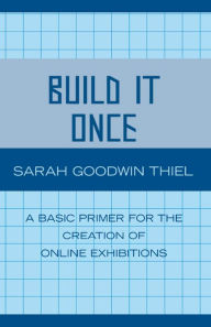 Title: Build It Once: A Basic Primer for the Creation of Online Exhibitions, Author: Sarah Goodwin Thiel
