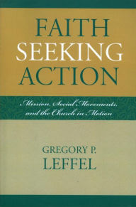 Title: Faith Seeking Action: Mission, Social Movements, and the Church in Motion, Author: Gregory P. Leffel