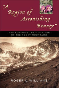 Title: A Region of Astonishing Beauty: The Botanical Exploration of the Rocky Mountains, Author: Roger L. Williams