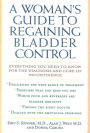 A Woman's Guide to Regaining Bladder Control: Everything You Need to Know for the Diagnosis and Cure of Incontinence