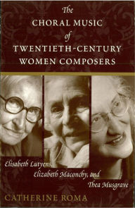 Title: The Choral Music of Twentieth-Century Women Composers: Elisabeth Lutyens, Elizabeth Maconchy and Thea Musgrave, Author: Catherine Roma