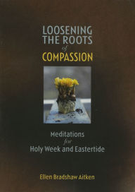 Title: Loosening the Roots of Compassion: Meditations for Holy Week and Eastertide, Author: Ellen Bradshaw Aitken