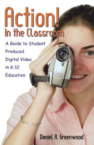 Title: Action! In the Classroom: A Guide to Student Produced Digital Video in K-12 Education, Author: Daniel R. Greenwood