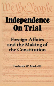 Title: Independence on Trial: Foreign Affairs and the Making of the Constitution, Author: Frederick W. Marks