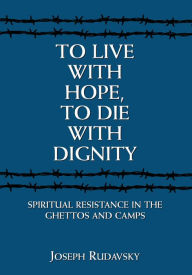 Title: To Live with Hope, to Die with Dignity: Spiritual Resistance in the Ghettos and Camps, Author: Joseph Rudavsky