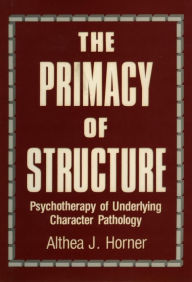 Title: The Primacy of Structure: Psychotherapy of Underlying Character Pathology, Author: Althea J. Horner PhD