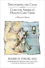 Title: Discovering the Cause and the Cure for America's Health Care Crisis: A Physician's Memoir, Author: Roger H. Strube