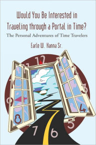 Title: Would You Be Interested in Traveling through a Portal in Time?: The Personal Adventures of Time Travelers, Author: Earle W. Hanna Sr.