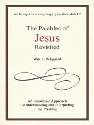 Title: The Parables of Jesus Revisited: An Innovative Approach to Understanding and Interpreting the Parables, Author: Wm. F. Bekgaard