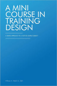 Title: A Mini Course in Training Design: A Simple Approach to a Not-So-Simple Subject, Author: William A. Welch Sr.