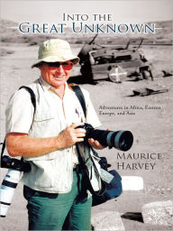 Title: Into the Great Unknown: Adventures in Africa, Eastern Europe, and Asia, Author: Maurice Harvey