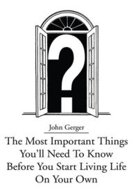 Title: The Most Important Things You'll Need To Know Before You Start Living Life On Your Own, Author: John Gerger