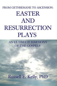 Title: FROM GETHSEMANE TO ASCENSION: AN ULTIMATE HARMONY OF THE GOSPELS: EASTER AND RESURRECTION PLAYS, Author: Russell Kelly