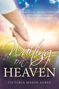 Title: Waiting on Heaven: A Mother and Daughter's Remarkable Shared Death Experience, Author: Victoria Mason Acree