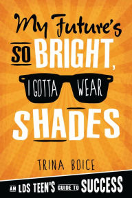 Title: My Future's So Bright, I Gotta Wear Shades: An LDS Teen's Guide to Success, Author: Trina Boice