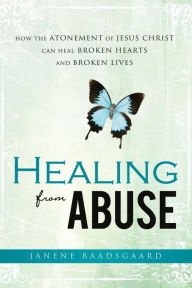 Title: Healing from Abuse: How the Atonement of Jesus Christ Can Heal Broken Hearts and Broken Lives, Author: Janene Baadsgaard