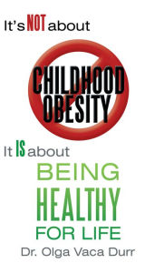 Title: It's Not about Childhood Obesity: It is about Being Healthy for Life, Author: Dr. Olga Vaca Durr