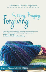 Title: Knitting, Praying, Forgiving: A Pattern of Love and Forgiveness, Author: Cheryl Wunsch Med Rncs