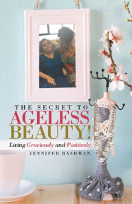 Title: The Secret to Ageless Beauty!: Living Graciously and Positively, Author: Jennifer Rashwan