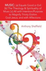 Title: Music: [A] Equals Good or Evil [B] the Theology & Spirituality of Music [C] All with Intention/Purpose to Magnify Trinity Elohim God-Jesus; and with Affections, Author: Anthony Sheffield