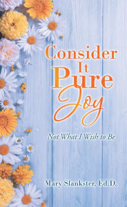 Title: Consider It Pure Joy: Not What I Wish to Be, Author: Mary Slankster Ed.D.