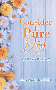 Title: Consider It Pure Joy: Not What I Wish to Be, Author: Mary Slankster Ed.D.